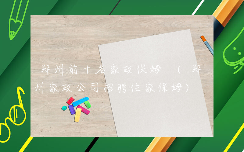 郑州前十名家政保姆 (郑州家政公司招聘住家保姆)